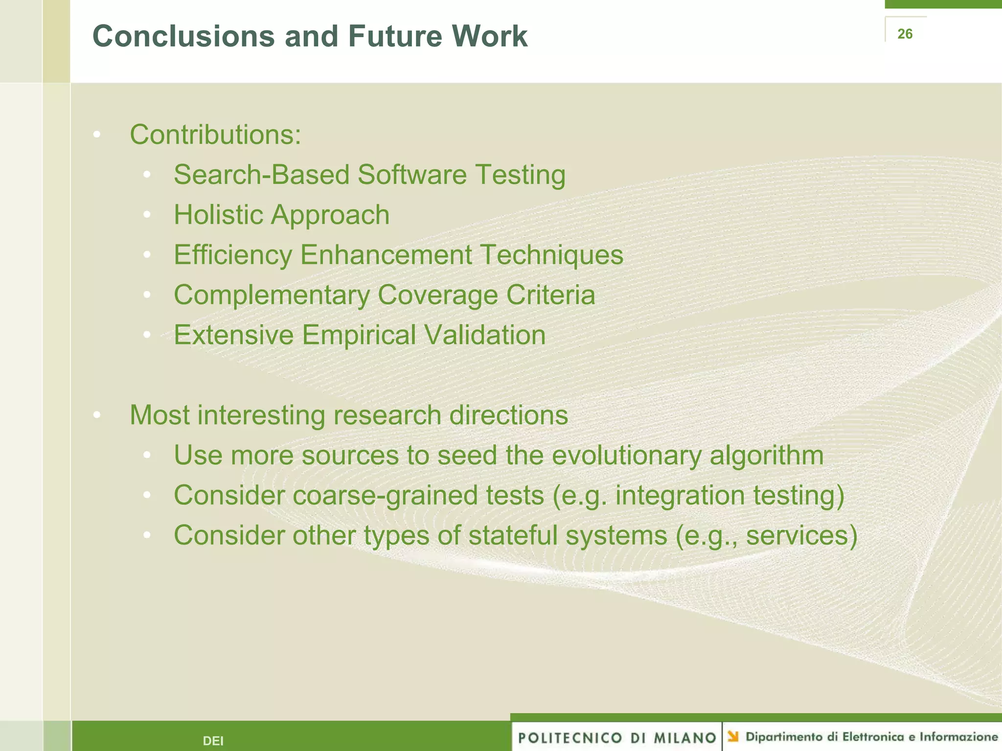 Conclusions and Future Work                                      26




• Contributions:
   • Search-Based Software Testing
   • Holistic Approach
   • Efficiency Enhancement Techniques
   • Complementary Coverage Criteria
   • Extensive Empirical Validation

• Most interesting research directions
   • Use more sources to seed the evolutionary algorithm
   • Consider coarse-grained tests (e.g. integration testing)
   • Consider other types of stateful systems (e.g., services)




        DEI
 