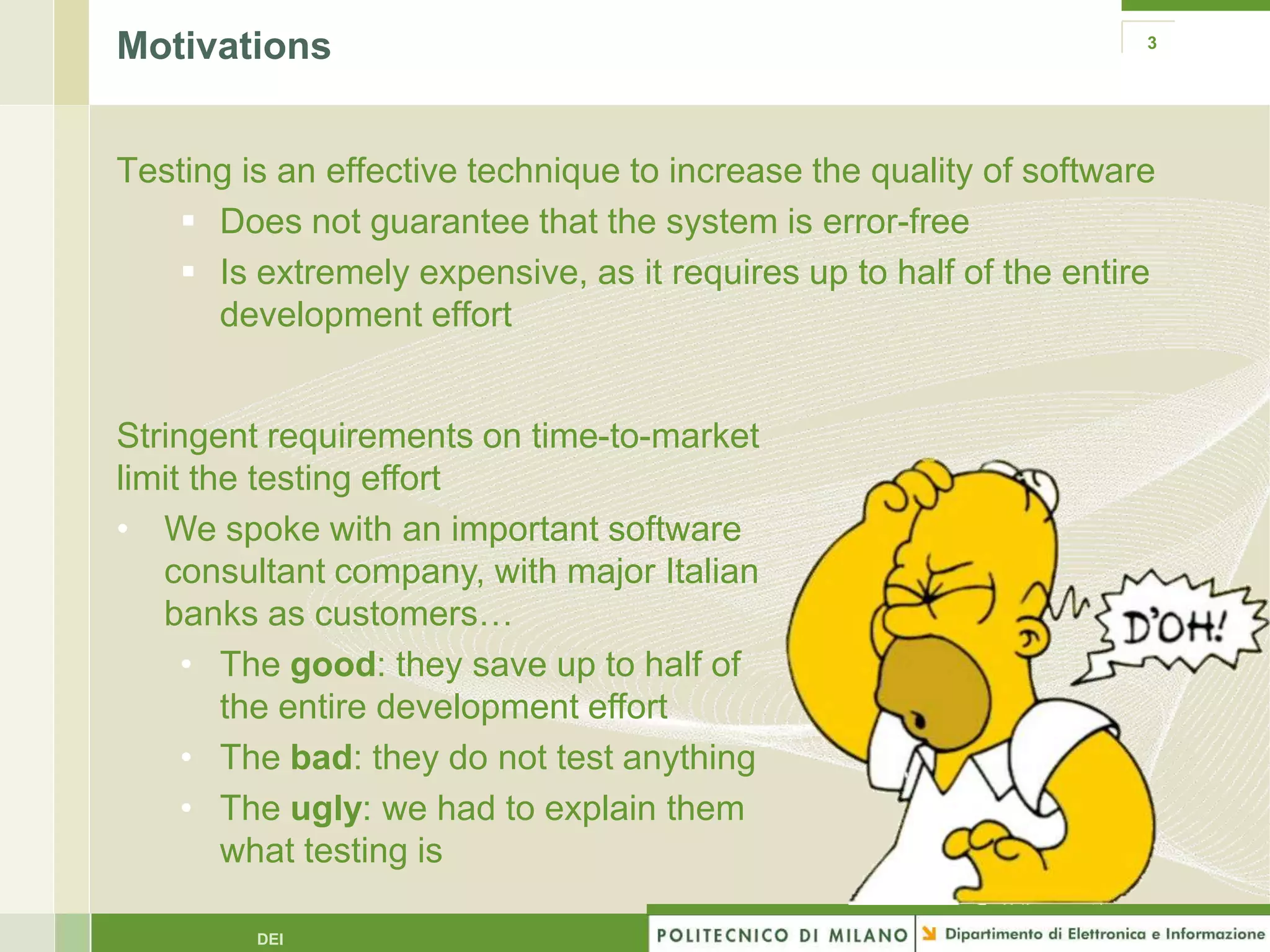 Motivations                                                         3




Testing is an effective technique to increase the quality of software
    Does not guarantee that the system is error-free
    Is extremely expensive, as it requires up to half of the entire
      development effort


Stringent requirements on time-to-market
limit the testing effort
• We spoke with an important software
   consultant company, with major Italian
   banks as customers…
     • The good: they save up to half of
        the entire development effort
     • The bad: they do not test anything
     • The ugly: we had to explain them
        what testing is

         DEI
 