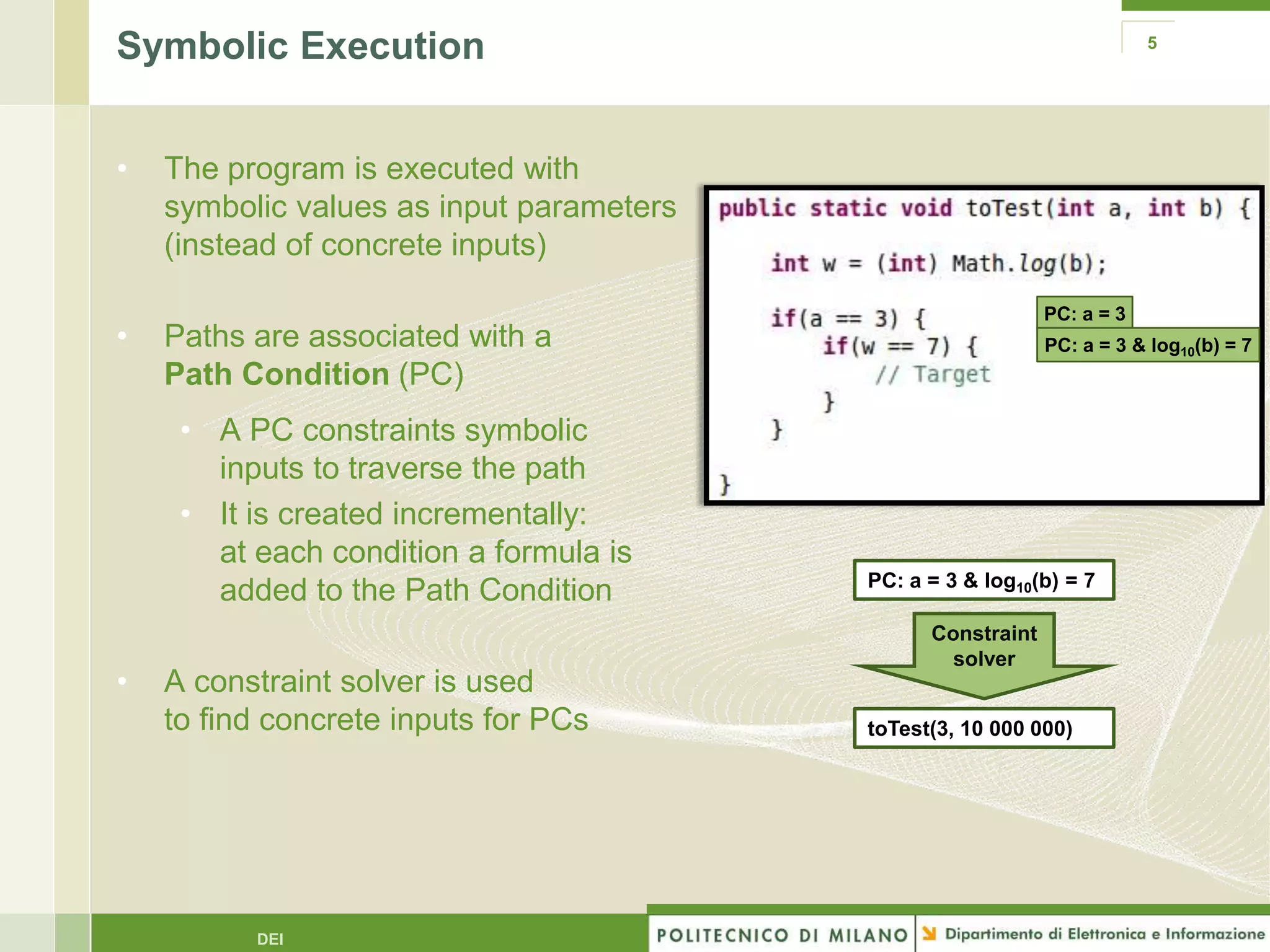 Symbolic Execution                                                       5




•   The program is executed with
    symbolic values as input parameters
    (instead of concrete inputs)

                                                             PC: a = 3
•   Paths are associated with a                              PC: a = 3 & log10(b) = 7
    Path Condition (PC)
     • A PC constraints symbolic
       inputs to traverse the path
     • It is created incrementally:
       at each condition a formula is
                                          PC: a = 3 & log10(b) = 7
       added to the Path Condition
                                                Constraint
                                                  solver
•   A constraint solver is used
    to find concrete inputs for PCs       toTest(3, 10 000 000)




          DEI
 