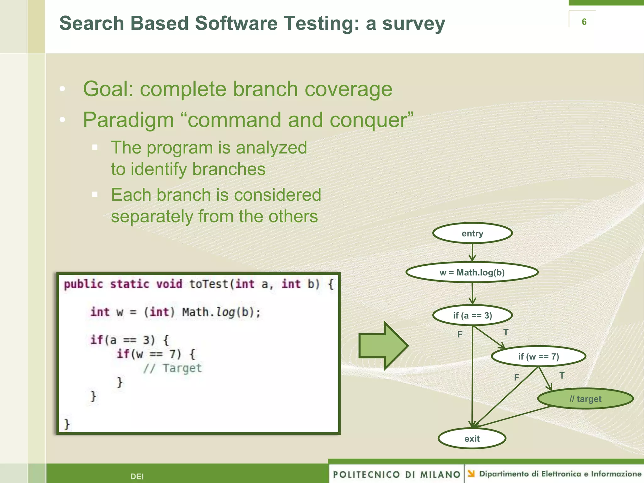 Search Based Software Testing: a survey                                          6




• Goal: complete branch coverage
• Paradigm “command and conquer”
    The program is analyzed
     to identify branches
    Each branch is considered
     separately from the others
                                            entry



                                      w = Math.log(b)



                                          if (a == 3)

                                           F            T

                                                            if (w == 7)

                                                            F             T

                                                                              // target



                                               exit



       DEI
 