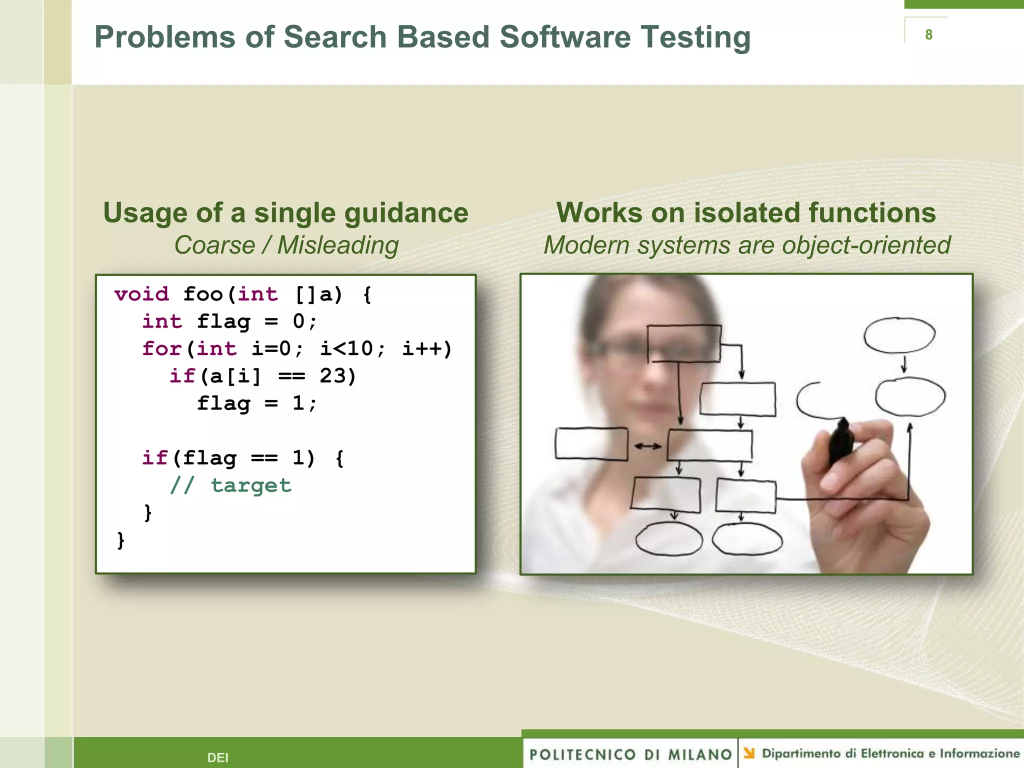Problems of Search Based Software Testing                   8




Usage of a single guidance    Works on isolated functions
       Coarse / Misleading   Modern systems are object-oriented
 void foo(int []a) {
   int flag = 0;
   for(int i=0; i<10; i++)
     if(a[i] == 23)
       flag = 1;

     if(flag == 1) {
       // target
     }
 }




         DEI
 