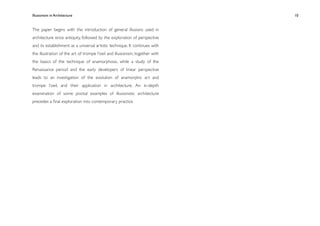 Illusionism in Architecture
                                                  
   
   
   
   
   10


The paper begins with the introduction of general illusions used in
architecture since antiquity, followed by the exploration of perspective
and its establishment as a universal artistic technique. It continues with
the illustration of the art of trompe l’oeil and illusionism, together with
the basics of the technique of anamorphosis, while a study of the
Renaissance period and the early developers of linear perspective
leads to an investigation of the evolution of anamorphic art and
trompe l’oeil, and their application in architecture. An in-depth
examination of some pivotal examples of illusionistic architecture
precedes a ﬁnal exploration into contemporary practice.
 