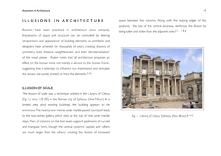 Illusionism in Architecture
                                                                          
     
        
       
        
            11



ILLUSIONS IN ARCHITECTURE                                                   space between the columns. Along with the sloping edges of the
                                                                            podiums, the size of the central doorway reinforces the illusion by
Illusions have been practiced in architecture since antiquity.              being taller and wider than the adjacent ones. [ 1 ,     16]

Impressions of space and structure can be controlled by altering
‘proportions and appearance’ of building elements, as architects and
designers have achieved for thousands of years, creating illusions of
symmetry, scale, distance, ‘weightlessness’, and even ‘dematerialisation’
of the visual planes. Ruskin notes that ‘all architecture proposes an
effect on the human mind, not merely a service to the human frame’,
suggesting that it attempts to inﬂuence our impressions and stimulate
the senses, not purely protect us from the elements. [ 1 ]



ILLUSION OF SCALE
The illusion of scale was a technique utilised in the Library of Celsus
(Fig. 1), circa 135 AD, in the Roman city of Ephesus (Asia Minor). In a
limited area amid existing buildings, the building appears to be
enormous. The twenty-one metres wide marble-paved courtyard leads
to the two-storey gallery, which rests at the top of nine wide marble                  Fig. 1 - Library of Celsus, Ephesos, (Asia Minor) [ 1 6 ]
steps. Pairs of columns on the two levels support pediments of curved
and triangular form, though the central columns’ capitals and rafters
are much larger than the others’, creating the illusion of increased
 