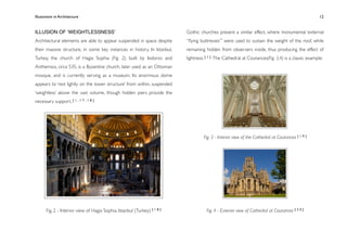 Illusionism in Architecture
                                                                        
    
        
        
       
               12


ILLUSION OF ʻWEIGHTLESSNESSʼ                                              Gothic churches present a similar effect, where monumental ‘external
Architectural elements are able to appear suspended in space despite      “ﬂying buttresses”’ were used to sustain the weight of the roof, while
their massive structure, in some key instances in history. In Istanbul,   remaining hidden from observers inside, thus producing the effect of
Turkey, the church of Hagia Sophia (Fig. 2), built by Isidoros and        lightness. [ 1 ] The Cathedral at Coutances(Fig. 3,4) is a classic example:
Anthemios, circa 535, is a Byzantine church, later used as an Ottoman
mosque, and is currently serving as a museum. Its enormous dome
appears to ‘rest lightly on the lower structure’ from within, suspended
‘weightless’ above the vast volume, though hidden piers provide the
necessary support. [ 1 , 1 7 , 1 8 ]




                                                                                   Fig. 3 - Interior view of the Cathedral at Coutances [ 1 9 ]




      Fig. 2 - Interior view of Hagia Sophia, Istanbul (Turkey) [ 1 8 ]              Fig. 4 - Exterior view of Cathedral at Coutances [ 2 0 ]
 
