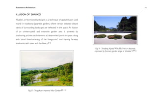 Illusionism in Architecture
                                                                
    
       
        
        
          14


ILLUSION OF ʻSHAKKEIʼ

‘Shakkei’, or ‘borrowed landscape’, is a technique of spatial illusion used
mainly in traditional Japanese gardens, where certain selected distant
views of surrounding landscape are ‘reﬂected’ in the space. An illusion
of an uninterrupted and extensive garden area is achieved by
positioning architectural elements at determined points in space, along
with ‘visual foreshortening of the foreground’, and framing faraway
landmarks with trees and shrubbery. [ 1 ]

                                                                               Fig. 9 - Shodenji, Kyoto. With Mt. Hiei in distance,
                                                                              captured by framed garden edge or ‘shakkei’ [ 2 3 ]




                 Fig. 8 - Shugakuin Imperial Villa Garden [ 2 2 ]
 