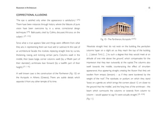 Illusionism in Architecture
                                                                             
    
        
       
        
                15


CORRECTIONAL ILLUSIONS

‘The eye is satisﬁed only when the appearance is satisfactory’.         [3]


There have been instances through history where the fallacies of pure
vision have been overcome by, in a sense, correctional design
techniques. [ 7 ] Baltrusaitis, cited by Collins, discusses Vitruvius on the
subject : [ 7 , 1 3 ]
                                                                                                Fig. 10 - The Parthenon, Acropolis    [25]

Since what is true appears false and things seem different from what
they are, in representing them we must add or subtract. In the case of         ‘Absolute straight lines’ do not exist on the building, the peristylian

an architectural facade, this involves replacing straight lines by curves,     columns ‘taper on a slight arc as they reach the top of the building

thickening, raising, and inclining certain parts. Columns swell in the         […] (about 7cm) […] to such a degree that they would meet at an

middle, their bases bulge, corner columns swell (by a ﬁftieth part of          altitude of one mile above the ground’, which compensates for the

their diameter), architraves lean forward (by a twelfth part of their          impression that they lean outwardly at the capital. The columns also

height). [ 7 , 1 3 ]                                                           swell towards the middle, counteracting the effect of shrunken
                                                                               appearance, thus appearing straight, creating the illusion ‘that they are
A well known case is the construction of the Parthenon (Fig. 10) on            swollen from entasis (tension) – as if they were burdened by the
the Acropolis in Athens (Greece). There are subtle details which               weight of the roof ’. The stylobate, or podium, on which they stand
separate it from any other temple of its time.                                 ‘bows on a gentle arc which brings the corners about 12 cm closer to
                                                                               the ground that the middle.’, and the ‘long lines of the architrave – the
                                                                               beam which surmounts the columns or extends from column to
                                                                               column – would appear to sag if it were actually straight’. [ 3 , 2 4 ]
                                                                               (Fig. 11)
 