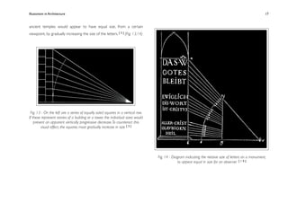 Illusionism in Architecture
                                                                              
    
       
       
       
                 17


ancient temples would appear to have equal size, from a certain
viewpoint, by gradually increasing the size of the letters. [ 3 ] (Fig. 13,14)




 Fig. 13 - On the left are a series of equally sized squares in a vertical row.
If these represent stories of a building or a tower, the individual sizes would
    present an apparent vertically progressive decrease. To counteract this
         visual effect, the squares must gradually increase in size [ 3 ]




                                                                                  Fig. 14 - Diagram indicating the relative size of letters on a monument,
                                                                                               to appear equal in size for an observer [ 1 0 ]
 