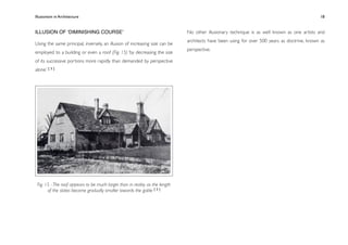 Illusionism in Architecture
                                                                         
   
      
      
       
              18


ILLUSION OF ʻDIMINISHING COURSEʼ                                              No other illusionary technique is as well known as one artists and
                                                                              architects have been using for over 500 years as doctrine, known as
Using the same principal, inversely, an illusion of increasing size can be
                                                                              perspective.
employed to a building or even a roof (Fig. 15) ‘by decreasing the size
of its successive portions more rapidly than demanded by perspective
alone.’ [ 3 ]




 Fig. 15 - The roof appears to be much larger than in reality as the length
       of the slates become gradually smaller towards the gable [ 3 ]
 
