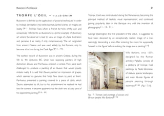 Illusionism in Architecture
                                                                             
    
        
          
   
                 21



TROMPE L’OEIL –                              ILLUSIONISM                       Trompe L’oeil was reintroduced during the Renaissance, becoming the
                                                                               principal method of ‘realistic visual representation’, and continued
Illusionism is deﬁned as the application of ‘pictorial techniques’ in order
                                                                               gaining popularity later in the Baroque era, until the invention of
to mislead perception into believing that painted scenes or images are
           [31]                                                                photography. [ 1 ,   12, 32]
reality.          Trompe l’oeil, which is French for ‘trick of the eye’, and
occasionally referred to as illusionism, is a prime example of illusionary     George Washington, the ﬁrst president of the U.S.A, is suggested to
art where the observer is lead to view an image of a false illustration        have been deceived by an exceptionally realistic image of a man
and perceive it as reality, if only instantaneously. ‘The art originated       seemingly descending a stair. After entering the room he supposedly
from ancient Greece and was used widely by the Romans, only to                 ‘bowed to the ﬁgure’ before realising the image was a painting. [ 1 ]
become a lost art during the Dark Ages.’ [ 1 2 ,    32]

                                                                                                                           Villa Barbaro, circa 1559,
The earliest record of illusionism was in ancient Greece, during the                                                       designed by the Roman
5th to 4th centuries BC, when two opposing painters of high                                                                architect Palladio, consists of
distinction, Zeuxis and Parrhasius, entered a contest. They were each                                                      a plethora of trompe l’oeil
challenged to produce a painting of an illusion that would greatly                                                         paintings, by Paolo Veronese,
imitate reality. It is said that Zeuxis painted an impression of grapes,                                                   of statues, spaces, landscapes,
which seemed so genuine that ‘birds ﬂew down to peck at them’.                                                             and even life-size ﬁgures of
Parrhasius presented a painting covered in a piece of cloth, which                                                         people peeking through
Zeuxis attempted to lift, but to his astonishment he realised he had                                                       doorways. [ 3 4 ] (Fig. 17,18)
lost the contest. It became apparent that the cloth was actually part of
his opponent’s painting. [ 3 2 ,   33]
                                                                               Fig. 17 - Trompe L’oeil paintings of statues and
                                                                               life-size people, Villa Barbaro [ 3 4 ]
 