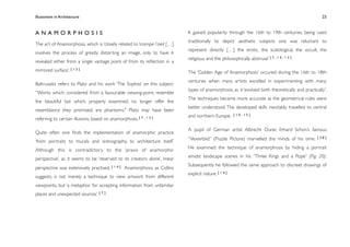 Illusionism in Architecture
                                                                           
     
        
        
        
         23



ANAMORPHOSIS                                                               It gained popularity through the 16th to 19th centuries, being ‘used
                                                                           traditionally to depict aesthetic subjects one was reluctant to
The art of Anamorphosis, which is ‘closely related to trompe l’oeil […]
                                                                           represent directly […] the erotic, the scatological, the occult, the
involves the process of greatly distorting an image, only to have it
                                                                           religious, and the philosophically abstruse’ [ 7 , 1 0 , 1 2 ]
revealed either from a single vantage point of from its reﬂection in a
mirrored surface’. [ 1 2 ]                                                 The ‘Golden Age of Anamorphosis’ occured during the 16th to 18th
                                                                           centuries when many artists excelled in experimenting with many
Baltrusaitis refers to Plato and his work ‘The Sophist’ on this subject:
                                                                           types of anamorphosis, as it ‘evolved both theoretically and practically’.
“Works which, considered from a favourable viewing-point, resemble
                                                                           The techniques became more accurate as the geometrical rules were
the beautiful but which, properly examined, no longer offer the
                                                                           better understood. The developed skills inevitably travelled to central
resemblance they promised, are phantoms." Plato may have been
                                                                           and northern Europe.       [10,15]
referring to certain illusions, based on anamorphosis. [ 7 , 1 3 ]

                                                                           A pupil of German artist Albrecht Durer, Erhard Schon’s famous
Quite often one ﬁnds the implementation of anamorphic practice
                                                                           “Vexierbild” (Puzzle Picture) marvelled the minds of his time.       [38]
‘from portraits to murals and scenography, to architecture itself.’
                                                                           He examined the technique of anamorphosis by hiding a portrait
Although this is contradictory to the ‘praxis of anamorphic
                                                                           amidst landscape scenes in his “Three Kings and a Pope” (Fig. 20).
perspective’, as it seems to be ‘reserved to its creators alone’, linear
                                                                           Subsequently he followed the same approach to discreet drawings of
perspective was extensively practised. [ 1 4 ] Anamorphosis, as Collins
                                                                           explicit nature. [ 1 4 ]
suggests, is not merely a technique to view artwork from different
viewpoints, but ‘a metaphor for accepting information from unfamiliar
places and unexpected sources’. [ 7 ]
 