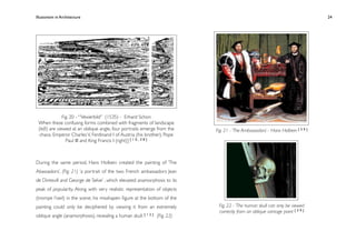 Illusionism in Architecture
                                                            
    
       
       
        
         24




               Fig. 20 - ‘“Vexierbild” (1535) - Erhard Schon
 When these confusing forms combined with fragments of landscape
 (left) are viewed at an oblique angle, four portraits emerge from the     Fig. 21 - ‘The Ambassadors’ - Hans Holbein [ 3 9 ]
  chaos. Emperor Charles V, Ferdinand I of Austria (his brother), Pope
                 Paul III and King Francis I (right)] [ 1 0 , 3 8 ]



During the same period, Hans Holbein created the painting of ‘The
Abassadors’, (Fig. 21) ‘a portrait of the two French ambassadors Jean
de Dintevill and George de Selve’ , which elevated anamorphosis to its
peak of popularity. Along with very realistic representation of objects
(trompe l’oeil) in the scene, his misshapen ﬁgure at the bottom of the
painting could only be deciphered by viewing it from an extremely           Fig. 22 - ‘The human skull can only be viewed
                                                                            correctly from an oblique vantage point [ 3 9 ]
oblique angle (anamorphosis), revealing a human skull. [ 1 2 ] (Fig. 22)
 