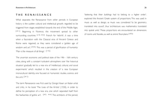 Illusionism in Architecture
                                                                              
    
       
       
       
          26



THE RENAISSANCE                                                                 ‘believing that their buildings had to belong to a higher order’,
                                                                                explored the Ancient Greek system of proportions. This was used in
What separates the Renaissance from other periods in European
                                                                                music as well as design, as music was considered ‘to be geometry
history is the sudden cultural and intellectual growth, regarded to be
                                                                                translated into sound’, thus ‘architecture was mathematics translated
triggered from stages established towards the end of the Middle Ages.
[41]                                                                            into spatial units’. These proportions are encountered on dimensions
         Beginning in Florence, the movement spread to other
                               [15,42]                                          of rooms and facades, as well as entire ﬂoor-plans. [ 4 5 ]
surrounding countries.                   French for ‘rebirth’, it was a time
when a fascination with the Classical eras of Ancient Greece and
Rome were regained, as they were considered a ‘golden age of
wisdom and art’. [ 4 3 ] This was a period of gloriﬁcation of humanity:
‘Man is the measure of all things’.      [15]



The uncertain economic and political state of the 14th - 16th century
cities, along with a constant turbulent atmosphere over ‘the historical
situation’ gradually led to a new era of ‘intellectual, cultural, and social
experiments’ which resulted in the creation of ‘a new European
monocultural identity, one focused on humanistic studies, science, and
the arts’. [ 4 1 ]

The term Renaissance was ﬁrst used by Giorgio Vasari, an Italian artist
and critic, in his book ‘The Lives of the Artists’ (1550), in order to
deﬁne his perception of a new era, one which separated itself from
the ‘barbarities of gothic art’.    [42, 44]    The architects of the period,
 