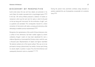Illusionism in Architecture
                                                                            
   
       
      
       
               27



D I S C OV E RY O F P E R S P E C T I V E                                       During the period most prominent architects, being educated as
                                                                                painters, explored the use of perspective, occasionally to its extreme
Euclid wrote about the eye and how objects are perceived, in his
                                                                                limits. [ 2 6 ]
work, ‘Optics’. Its modern equivalent term is ‘psychological optics’. [ 4 6 ]
In the late 13th century, Witelo produced a collection of studies on
‘perspectiva’, which was the Latin term for optics, in which he focused
on the eye along with ‘instruments “for the certiﬁcation of sight”, such
as quadrants and astrolabes’. This consequently matured to a direct
connection of instruments with optics, surveying and astronomy, while
attempting to establish practical representation. [ 4 6 ]

Perspective, the representation of the world of three dimensions onto
a surface of two dimensions, had been studied vaguely by ancient
civilisations, though it seems to have been abandoned for over a
millennia. Byzantine art dominated the Christian artistic world for over
a thousand years. Representations of objects and ﬁgures resembled
‘ﬂat abstract symbols set on ﬂat neutral surfaces’. Man was not to be
portrayed as having a ‘physical body’, but merely a ‘human spirit, having
no volume, depth or position in space.’; Thus the third dimension and
subsequently illusionism came to a standstill. [ 1 5 , 4 7 ]
 