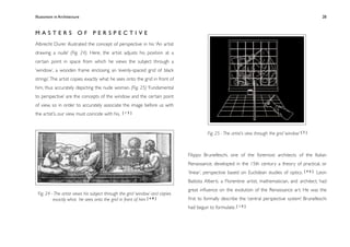 Illusionism in Architecture
                                                                             
     
        
       
        
                 28



MASTERS OF PERSPECTIVE
Albrecht Durer illustrated the concept of perspective in his ‘An artist
drawing a nude’ (Fig. 24). Here, the artist adjusts his position at a
certain point in space from which he views the subject through a
‘window’, a wooden frame enclosing an ‘evenly-spaced grid of black
strings’. The artist copies exactly what he sees onto the grid in front of
him, thus accurately depicting the nude woman. (Fig. 25) ‘Fundamental
to perspective’ are the concepts of the window and the certain point
of view, so in order to accurately associate the image before us with
the artist’s, our view must coincide with his.   [15]




                                                                                         Fig. 25 - The artist’s view through the grid ‘window’ [ 2 ]



                                                                               Filippo Brunelleschi, one of the foremost architects of the Italian
                                                                               Renaissance, developed in the 15th century a theory of practical, or
                                                                               ‘linear’, perspective based on Euclidean studies of optics.        [46]   Leon
                                                                               Battista Alberti, a Florentine artist, mathematician, and architect, had
                                                                               great inﬂuence on the evolution of the Renaissance art. He was the
 Fig. 24 - The artist views his subject through the grid ‘window’ and copies
          exactly what he sees onto the grid in front of him [ 4 8 ]           ﬁrst to formally describe the ‘central perspective system’ Brunelleschi
                                                                               had begun to formulate. [ 1 0 ]
 