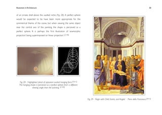 Illusionism in Architecture
                                                                            
     
        
       
        
                   30


of an ornate shell above the vaulted niche (Fig. 28). A perfect sphere
would be expected to be have been more appropriate for the
symmetrical theme of the scene, but when viewing the same object
near the central axis of the painting, the shape is perceived as a
perfect sphere. It is perhaps the ﬁrst illustration of ‘anamorphic
projection’ being superimposed on ‘linear projection’. [ 1 4 ]




    Fig. 28 - ‘Highlighted detail of apparent ovaloid hanging form [ 5 1 ]
   The hanging shape is perceived as a perfect sphere from a different
                    viewing angle than the painting [ 1 4 ]




                                                                             Fig. 29 - ‘Virgin with Child, Saints, and Angels’ - Piero della Francesca [ 5 1 ]
 