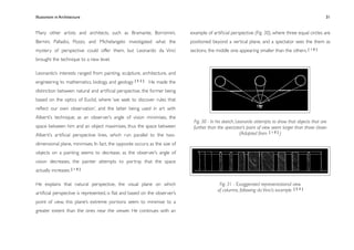 Illusionism in Architecture
                                                                          
    
        
       
        
                31


Many other artists and architects, such as Bramante, Borromini,              example of artiﬁcial perspective (Fig. 30), where three equal circles are
Bernini, Palladio, Pozzo, and Michelangelo investigated what the             positioned beyond a vertical plane, and a spectator sees the them as
mystery of perspective could offer them, but Leonardo da Vinci               sections, the middle one appearing smaller than the others. [ 1 0 ]
brought the technique to a new level.

Leonardo’s interests ranged from painting, sculpture, architecture, and
engineering to mathematics, biology, and geology. [ 5 2 ] He made the
distinction between natural and artiﬁcial perspective, the former being
based on the optics of Euclid, where ‘we seek to discover rules that
reﬂect our own observation’, and the latter being used in art with
Alberti’s technique; as an observer’s angle of vision minimises, the
                                                                              Fig. 30 - In his sketch, Leonardo attempts to show that objects that are
space between him and an object maximises, thus the space between             further than the spectator’s point of view seem larger than those closer.
Alberti’s artiﬁcial perspective lines, which run parallel to the two-                                    (Adapted from [ 1 0 ] )

dimensional plane, minimises. In fact, the opposite occurs; as the size of
objects on a painting seems to decrease, as the observer’s angle of
vision decreases, the painter attempts to portray that the space
actually increases. [ 1 0 ]

He explains that natural perspective, the visual plane on which                             Fig. 31 - Exaggerated representational view
                                                                                           of columns, following da Vinci’s example [ 5 3 ]
artiﬁcial perspective is represented, is ﬂat and based on the observer’s
point of view, this plane’s extreme portions seem to minimise to a
greater extent than the ones near the viewer. He continues with an
 