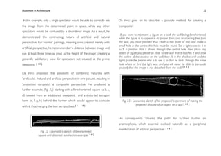 Illusionism in Architecture
                                                                                 
    
        
         
    
                  32


In this example, only a single spectator would be able to correctly see           Da Vinci goes on to describe a possible method for creating a
the image from the determined point in space, while any other                     ‘composite’:
spectators would be confused by a disordered image. As a result, he
                                                                                    If you want to represent a ﬁgure on a wall, the wall being foreshortened,
demonstrated the contrasting nature of artiﬁcial and natural                      while the ﬁgure is to appear in its proper form, and as standing free from
perspective. For ‘normal’ paintings, meaning ones created merely with             the wall, you must proceed thus: Have a thin plate of iron and make a
                                                                                  small hole in the centre; this hole must be round. Set a light close to it in
artiﬁcial perspective, he recommended ‘a distance between image and               such a position that it shines through the central hole, then place any
eye at least three times as great as the height of the image’, creating a         object or ﬁgure you please so close to the wall that it touches it and draw
                                                                                  the outline of the shadow on the wall; then ﬁll in the shadow and add the
generally satisfactory view for spectators not situated at the prime              lights; place the person who is to see it so that he looks through the same
viewpoint.   [10]                                                                 hole where at ﬁrst the light was; and you will never be able to persuade
                                                                                  yourself that the image is not detached from the wall. [ 1 0 ]
Da Vinci proposed the possibility of combining ‘naturalis’ with
‘artiﬁciulis’, ‘natural and artiﬁcial perspective in one picture’, resulting in
‘prospettiva composta’, a composite perspective. He produced a
further example, (Fig. 32) starting with a foreshortened square (a, b, c,
d) viewed from an established viewpoint, and a distorted tetragon
form (e, f, g, h) behind the former which would appear to coincide                   Fig. 33 - Leonardo’s sketch of his proposed experiment of tracing the
                                                                                                 projected shadow of an object on a wall [ 1 0 ]
with it, thus merging the two perspectives. [ 4 ,   10]




                                                                                  He consequently ‘cleared the path’ for fur ther studies on
                                                                                  anamorphosis, which essential evolved naturally as a ‘peripheral
                                                                                  manifestation of artiﬁcial perspective’. [ 1 0 ]
                 Fig. 32 - Leonardo’s sketch of foreshortened
               square and distorted tetrahedron example[ 1 0 ]
 