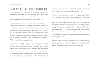 Illusionism in Architecture
                                                                           
   
     
        
       
                33



EVOLUTION OF ANAMORPHOSIS                                                  environment. However, they are intentionally created in unorthodox
                                                                           ways to bend or even break common perceptions. [ 1 5 ]
An anamorphosis is ‘a distorted or monstrous projection or
representation of an image on a plane or curved surface, which, when       The term ‘anamorphosis’ was invented by the Jesuit Gaspar Schott
viewed from a certain point, or as reﬂected from a curved mirror or        (1657), around 150 years after the ﬁrst appearance of the technique.
through a polyhedron, appears regular and in   proportion’. [ 5 4 ]        Prior to him it was known by several names, such as ‘prospettiva
                                                                           inversa’ by Giovanni Paolo Lomazzo, who in his 1584 treatise on
The etymological origin of the word, from the Greek ana (again), and
                                                                           painting ﬁrst illustrated an elaborate approach for creating anamorphic
morphe (shape), which mean to ‘re-form’ or ‘transform’, implying that
                                                                           drawings by projecting an image through a grid system, while looking
the observer must play a part in the process and assume an
                                                                           through a peephole, [ 4 , 5 5 ] and ‘perspective curieuse’ by Jean-Francois
‘uncomfortable’ position to bring sense and harmony to the image.
[10]                                                                       Niceron, a mathematician who published a treatise on optics and
       ‘The spectator makes the picture’. The observer must actively
                                                                           artiﬁcial perspective, in which he explored the ‘geometric elaboration
participate in the process, while being on the same level as the object,
                                                                           of anamorphosis’. [ 4 , 1 1 ]
thus ‘the identity of the viewing subject is reinforced and reafﬁrmed.
[7]   One must thus become a part of the art.                              The term ‘inverse’ or ‘reverse’ perspective was not believed to be
                                                                           satisfactory, as the same title belonged to a ‘Medieval practice of
Anamorphoses are highly subjective and more rigorous forms of
                                                                           “splaying” orthogonals instead of making them converge’. [ 4 ]
geometric perspective, where the viewer is presented with an image
which is barely identiﬁable and then is forced to seek the viewing
angle which satisﬁes the formal construction of the image. [ 1 0 ] They
are derived from ‘precise mathematical and physical rules’, ones which
govern two-dimensional representations of the three-dimensional
 