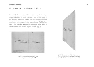 Illusionism in Architecture
                                                         
    
        
       
        
        35



THE FIRST ANAMORPHOSIS


Leonardo Da Vinci is most possibly the ﬁrst to explore the technique
of anamorphosis. In his Codex Atlanticus (1485), currently found in
the Biblioteca Ambrosiana in Milan, are two extremely elongated
sketches, one of an eye and the other of a child’s head (Fig. 34). When
seen     from the ‘ideal’ viewpoint, the dysmorphic ﬁgures seem to
detach from the scene and ‘ﬂoat in space’. [ 1 0 , 3 1 ] (Fig. 35)




                                                                          Fig. 35 - Distorted view of Fig. 34 from correct
                    Fig. 34 - Anamorphosis of a child's face               viewing angle (using Adobe® Photoshop®)
                      and an eye – Leonard da Vinci [ 5 6 ]
 