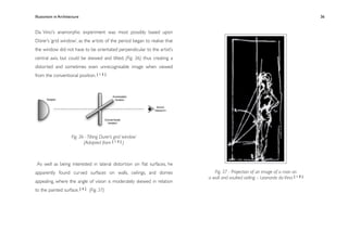 Illusionism in Architecture
                                                              
    
        
       
        
           36


Da Vinci’s anamorphic experiment was most possibly based upon
Dürer’s ‘grid window’, as the artists of the period began to realise that
the window did not have to be orientated perpendicular to the artist’s
central axis, but could be skewed and tilted, (Fig. 36) thus creating a
distorted and sometimes even unrecognisable image when viewed
from the conventional position. [ 1 5 ]




                      Fig. 36 - Tilting Durer’s grid ‘window’
                             (Adapted from [ 1 5 ] )



 As well as being interested in lateral distortion on ﬂat surfaces, he
apparently found curved surfaces on walls, ceilings, and domes                 Fig. 37 - Projection of an image of a man on
                                                                            a wall and vaulted ceiling – Leonardo da Vinci [ 1 0 ]
appealing, where the angle of vision is moderately skewed in relation
to the painted surface. [ 4 ] (Fig. 37)
 