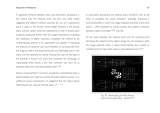 Illusionism in Architecture
                                                                        
     
       
        
       
                37


A signiﬁcant similarity between linear and anamorphic perspective is      In anamorphic perspective the distance point transforms into, ‘at the
the control over the ‘distance point’. Da Vinci very likely initially     limits of possibility, the actual viewpoint’, seemingly producing a
suggested that Alberti’s method assumed the use of a hypothetical         ‘boomerang effect in which the image originates and ends at the same
point in space in the horizon whose depth between it, the picture         point. […] The movement to "clarity" involves the collapse of distance
plane, and the viewer would be hypothetical as well. A second point       between subject and object.’ [ 4 ] (Fig. 38)
would be positioned further than the image’s boundaries, completing
                                                                          As the space between the distance point and the vanishing point
the impression of depth. Leonardo considered the method to be
                                                                          decreases, the subject and the object merge into one existence, while
‘mathematically precise’, as he supposedly was capable of calculating
                                                                          the image suspends freely in space. Anamorphosis thus creates an
the distance an observer was recommended to be positioned from
                                                                          individual point of view which relies on ‘de-spatialised vision’. [ 4 ]
the image, as well as the distance between any identiﬁable point in the
scene and the observer, by merely knowing the span of the base of
the painting in ‘braccia’. An artist thus possesses the advantage of
manipulating these points, a fact that Leonardo was wary of, as
excessive distortion could easily present itself.   [4]



Niceron proposed that in ‘common’ perspective a hypothetical plane is
placed between the observer and the illustrated object, however in an
additional ‘curious’ perspective, he suggested that the object places
itself between the observer and the plane.    [4, 11]




                                                                                            Fig. 38 - Anamorphic grid with distance
                                                                                            point and principal point – Niceron [ 4 ]
 