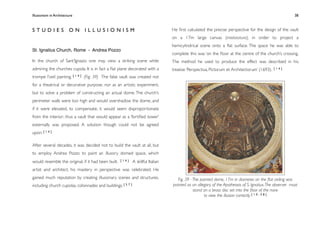 Illusionism in Architecture
                                                                                  
    
       
       
       
                 38



STUDIES ON ILLUSIONISM                                                               He ﬁrst calculated the precise perspective for the design of the vault
                                                                                     on a 17m large canvas (intelaiatura), in order to project a
                                                                                     hemicylindrical scene onto a ﬂat surface. The space he was able to
St. Ignatius Church, Rome - Andrea Pozzo
                                                                                     complete this was ‘on the ﬂoor at the centre of the church’s crossing.
In the church of Sant’Ignazio one may view a striking scene while                    The method he used to produce the effect was described in his
admiring the churches cupola. It is in fact a ﬂat plane decorated with a             treatise ‘Perspectiva, Pictorum et Architectorum’ (1693).   [14]

trompe l’oeil painting. [ 1 4 ] (Fig. 39) The false vault was created not
for a theatrical or decorative purpose, nor as an artistic experiment,
but to solve a problem of constructing an actual dome. The church’s
perimeter walls were too high and would overshadow the dome, and
if it were elevated, to compensate, it would seem disproportionate
from the interior; thus a vault that would appear as a ‘fortiﬁed tower’
externally was proposed. A solution though could not be agreed
upon. [ 1 4 ]

After several decades, it was decided not to build the vault at all, but
to employ Andrea Pozzo to paint an illusory domed space, which
would resemble the original, if it had been built.   [14]       A skillful Italian
artist and architect, his mastery in perspective was celebrated. He
gained much reputation by creating illusionary scenes and structures,                   Fig. 39 - The painted dome, 17m in diameter, on the ﬂat ceiling was
including church cupolas, colonnades and   buildings. [ 5 7 ]                        painted as an allegory of the Apotheosis of S. Ignatius. The observer must
                                                                                                  stand on a brass disc set into the ﬂoor of the nave
                                                                                                        to view the illusion correctly [ 1 0 , 5 8 ]
 