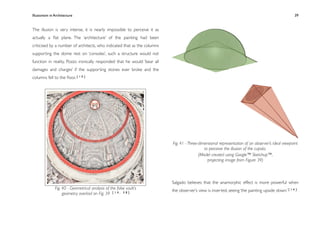 Illusionism in Architecture
                                                                        
    
       
       
       
                 39


The illusion is very intense, it is nearly impossible to perceive it as
actually a ﬂat plane. The ‘architecture’ of the painting had been
criticised by a number of architects, who indicated that as the columns
supporting the dome rest on ‘consoles’, such a structure would not
function in reality. Pozzo ironically responded that he would ‘bear all
damages and charges’ if the supporting stones ever broke and the
columns fell to the ﬂoor. [ 1 0 ]




                                                                          Fig. 41 - Three-dimensional representation of an observer’s ideal viewpoint
                                                                                             to perceive the illusion of the cupola.
                                                                                          (Model created using Google™ Sketchup™,
                                                                                               projecting image from Figure 39)



                                                                          Salgado believes that the anamorphic effect is more powerful when
               Fig. 40 - Geometrical analysis of the false vault’s        the observer’s view is inverted, seeing ‘the painting upside down.’ [ 1 4 ]
                    geometry overlaid on Fig. 39 [ 1 4 , 5 8 ]
 