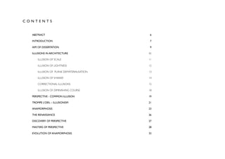 CONTENTS


  ABSTRACT
                                   6

  INTRODUCTION
                               7

  AIM OF DISSERTATION
                        9

  ILLUSIONS IN ARCHITECTURE
                 11

      ILLUSION OF SCALE
                     11

      ILLUSION OF LIGHTNESS
                 12

      ILLUSION OF PLANE DEMATERIALISATION
   13

      ILLUSION OF SHAKKEI
                   14

      CORRECTIONAL ILLUSIONS
                15

      ILLUSION OF DIMINISHING COURSE
        18

  PERSPECTIVE - COMMON ILLUSION
             19

  TROMPE L’OEIL – ILLUSIONISM
               21

  ANAMORPHOSIS
                              23

  THE RENAISSANCE
                           26

  DISCOVERY OF PERSPECTIVE
                  27

  MASTERS OF PERSPECTIVE
                    28

  EVOLUTION OF ANAMORPHOSIS
                 33
 