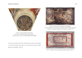 Illusionism in Architecture
                                                                        
    
       
        
        
                 40




                                                                                       Fig. 43 - ‘Entrance of Saint Ignatius into Paradise’
                                                                          ‘In the centre, the saint is carried up to heaven, while the four continents,
                                                                                 converted to the faith, attest from the earth to his glory’ [ 1 0 ]


                   Fig. 42 - View of the false cupola from
                the other end, displaying the inverse illusion.
           (Distorted view of Fig. 39 using Adobe® Photoshop®)




In the same church, not far from the illusionary vault, he also created
an immense trompe l’oeil fresco in the nave, the ‘Entrance of Saint
Igniatius into Paradise’. (Fig. 43)

                                                                               Fig. 44 - Analysis of the painting’s geometry overlaid on Fig. 43
 