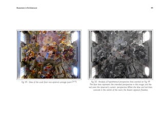 Illusionism in Architecture
                                                                        
    
       
       
       
                 44




      Fig. 49 - View of the vault from non-optimal vantage point [ 3 7 ]     Fig. 50 - Analysis of hypothetical perspective lines overlaid on Fig. 49
                                                                            The blue lines represent the intended perspective in the image, and the
                                                                           red ones the observer’s current perspective. When the blue and red lines
                                                                                coincide in the centre of the room, the illusion appears ﬂawless
 