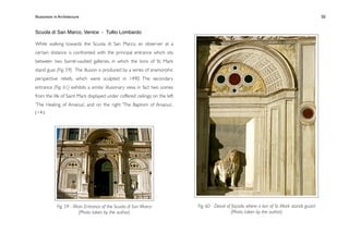 Illusionism in Architecture
                                                                     
    
       
        
       
                 50


Scuola di San Marco, Venice - Tullio Lombardo

While walking towards the Scuola di San Marco, an observer at a
certain distance is confronted with the principal entrance which sits
between two barrel-vaulted galleries, in which the lions of St. Mark
stand guar. (Fig. 59) The illusion is produced by a series of anamorphic
perspective reliefs, which were sculpted in 1490. The secondary
entrance (Fig. 61) exhibits a similar illusionary view, in fact two scenes
from the life of Saint Mark displayed under coffered ceilings; on the left
‘The Healing of Anianus’, and on the right ‘The Baptism of Anianus’.
[10]




             Fig. 59 - Main Entrance of the Scuola di San Marco              Fig. 60 - Detail of façade, where a lion of St. Mark stands guard
                         (Photo taken by the author)                                             (Photo taken by the author)
 