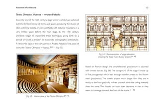 Illusionism in Architecture
                                                                            
     
        
       
        
             52


Teatro Olimpico, Vicenza - Andrea Palladio

Since the end of the 16th century, stage scenery artists have achieved
extreme foreshortening of forms and spaces, producing the illusion of
cities with long streets, or even vast ﬁelds with distance mountains, in a
very limited space behind the main stage. By the 17th century
architects began to implement these techniques, giving birth to a
period of ‘world-as-theater’, or ‘illusionistic scenographic architecture’.
A renowned case of the early period is Andrea Palladio’s ﬁnal piece of
work, the ‘Teatro Olimpico’ in Vicenza. [ 1 0 ] (Fig. 63)

                                                                                              Fig. 64 - Representation of stage elevation
                                                                                             showing the three main illusory ‘streets’ [ 6 4 ]



                                                                              Based on Roman design, the amphitheatre’s proscenium is adorned
                                                                              with ornate statues. (Fig. 64) The background of the stage is made up
                                                                              of ﬁve passageways, which lead through wooden streets to the ‘distant
                                                                              view’ (prospettiva). The streets appear much longer than they are in
                                                                              reality, as the ﬂoor gradually inclines upwards while the ceiling inversely
                                                                              does the same. The facades on both sides decrease in size as they
                                                                              seem to converge towards the back of the scene.          [10]



              Fig. 63 - Interior view of the ‘Teatro Olimpico’ [ 6 3 ]
 