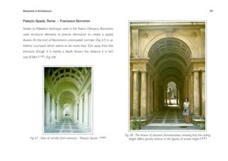 Illusionism in Architecture
                                                                       
    
       
        
        
                 54


Palazzo Spada, Rome - Francesco Borromini

Similar to Palladio’s technique used in the Teatro Olimpico, Borromini
used structural elements at precise diminution to create a spatial
illusion. At the end of Borromini’s colonnaded corridor (Fig. 67) is an
interior courtyard which seems to be more than 35m away from the
entrance, though it is merely a depth illusion; the distance is in fact
only 8.58m. [ 1 0 ] (Fig. 68)




                                                                          Fig. 68 - The illusion of distance dematerialises, showing that the ceiling
      Fig. 67 - View of corridor from entrance - Palazzo Spada   [68]
                                                                              height differs greatly relative to the ﬁgures of similar height [ 6 9 ]
 