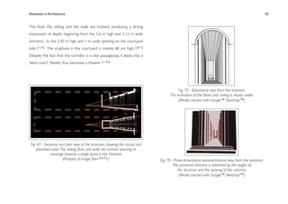 Illusionism in Architecture
                                                                         
    
        
        
        
               55


The ﬂoor, the ceiling, and the walls are inclined, producing a strong
impression of depth, beginning from the 5.6 m high and 3.12 m wide
entrance, to the 2.45 m high and 1 m wide opening on the courtyard
side. [ 1 0 ] The sculpture in the courtyard is merely 60 cm high. [ 6 7 ]
Despite the fact that the corridor is a real passageway, it leads into a
‘blind court’. ‘Reality thus becomes a theatre’. [ 1 0 ]




                                                                                         Fig. 70 - Elevational view from the entrance.
                                                                                    The inclination of the ﬂoors and ceiling is clearly visible.
                                                                                         (Model created with Google™ Sketchup™)




 Fig. 69 - Sectional and plan view of the structure, showing the actual and
      perceived sizes. The ceiling, ﬂoor, and walls are inclined seeming to
               converge towards a single point in the distance.
                        (Analysis of image from [ 6 7 ] )                     Fig. 70 - Three-dimensional representational view from the entrance.
                                                                                       The perceived distance is stretched by the angles of
                                                                                          the structure and the spacing of the columns.
                                                                                           (Model created with Google™ Sketchup™)
 