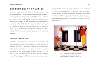 Illusionism in Architecture
                                                                        
    
       
        
       
           56



CONTEMPORARY PRACTICE                                                       satisﬁed with the apparent geometry in the room, as the corners of
                                                                            the room seem equidistant from the peephole. It was named after
During the early period of discovery of anamorphosis, artists
                                                                            Adelbert Ames Jr., an American painter and psychologist, who created
occasionally explored it just as a counteraction against the ‘conventual’
                                                                            the ﬁrst one in 1946, though H.L.F. von Helmoltz, a German physicist,
linear perspective. Its emergence during the 20th century was ‘driven
                                                                            mathematician, and physiologist,   formulated the concept in the 19th
by a search for new metaphors and methods of expression’, partly
                                                                            century   [71,72]
aided by the discovery of new technologies, which expanded its
functionality and understanding. Anamorphosis has had great impact
on a number of disciplines directly associated with the science of
optics, such as ophthalmology, photography, astronomy, and ﬁlm-
making.    [7]    Architecture currently presents some substantial
examples:


Ames Room – Adelbert Ames Jr

The ‘Ames room’ presents a combination of anamorphic and
accelerated perspective. It at ﬁrst appears to be typical room with a
checkered ﬂoor, (Fig. 71) though it is composed of an inclined ﬂoor
and walls of trapezoidal form, where ﬁgures of similar size seem to
differ greatly as they move between corners of the room.        [14,70]


(Fig. 72,73) The complete illusion can be viewed through a peephole                        Fig. 71 - The subject appears to be double
                                                                                             in size at the other corner of the room
in one of the orthogonal walls. The observer’s perception seems to be                       (Analysis overlaid on image from [ 7 3 ] )
 