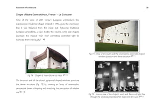 Illusionism in Architecture
                                                                    
    
        
       
        
                   58


Chapel of Notre Dame du Haut, France - Le Corbusier

‘One of the icons of 20th century European architecture’, this
expressionist modernist chapel created in 1955 gives the impression
that it was ‘designed from the inside out’. Following traditional
European precedents, a nave divides the volume, while side chapels
‘puncture the massive main roof ’ permitting controlled light to
illuminate them individually. [ 7 6 ]




                                                                          Fig. 75 - View of the south wall. The anamorphic pyramidal-shaped
                                                                                       windows puncture the dense structure [ 7 7 ]




                 Fig. 74 - Chapel of Notre Dame du Haut   [77]


On the south wall of the church, pyramidal shaped windows puncture
the dense structure (Fig. 75,76), creating an ‘array of anamorphic
perspective boxes, collapsing and stretching the perception of relative
size’. [ 2 6 ]
                                                                          Fig. 76 - Interior view of the chapel’s south wall. Beams of light ﬂow
                                                                            through the windows projecting their shape into the nave. [ 7 8 ]
 
