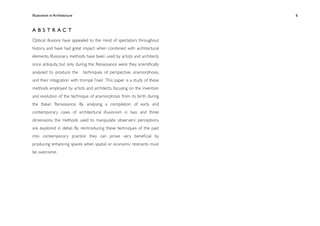 Illusionism in Architecture
                                               
   
   
   
   
   6



ABSTRACT
Optical illusions have appealed to the mind of spectators throughout
history, and have had great impact when combined with architectural
elements. Illusionary methods have been used by artists and architects
since antiquity, but only during the Renaissance were they scientiﬁcally
analysed to produce the        techniques of perspective, anamorphosis,
and their integration with trompe l’oeil. This paper is a study of these
methods employed by artists and architects, focusing on the invention
and evolution of the technique of anamorphosis from its birth during
the Italian Renaissance. By analysing a compilation of early and
contemporary cases of architectural illusionism in two and three
dimensions, the methods used to manipulate observers’ perceptions
are explored in detail. By reintroducing these techniques of the past
into contemporary practice they can prove very beneﬁcial by
producing enhancing spaces when spatial or economic restraints must
be overcome.
 