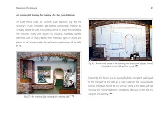 Illusionism in Architecture
                                                                            
      
    
       
        
                 61


Art Imitating Life Imitating Art Imitating Life – San Jose (California)

At ‘Café Tromp L’oeil’, or currently ‘Café Espresso’, (Fig. 82) the
illusionary mural integrates ‘pre-existing surrounding material’ to
virtually extend the cafe. The painting seems to ‘erase the transitional
line between reality and illusion’, by including realistically painted
elements, such as chairs, tables, ﬂoor materials, types of wood, and
plants, to be ‘consistent with the real interior environment of the café.
[80]




                                                                             Fig. 83 - At the early phase in the painting, real bricks were placed around
                                                                                              the outline on the café wall as a prop [ 8 0 ]



                                                                             Apparently the illusion was so successful, that a complaint was issued
                                                                             to the manager of the café, as a male customer had unsuccessfully
                                                                             tried to introduce himself to the woman sitting at the table and had
                                                                             ‘received the “silent treatment”’, completely oblivious to the fact she
                                                                             was part of a painting. [ 8 0 ]
          Fig. 82 - Art Imitating Life Imitating Art Imitating Life   [80]
 