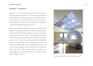 Illusionism in Architecture
                                                                  
    
       
        
       
              63


SkyCeiling™ - Sky Factory™


Illusionary art is not only used for decorative or entertainment, or
deception purposes, they also serve a more practical use of aiding the
healing process. An increasing phenomenon in healthcare facilities is
the use of illusory scenes of nature. Patients’ recovery times seem to
reduce, along with the need for pain medication, which subsequently
minimises the patients’ and the hospital’s costs.   [1]



Recently opened, Sentara Williamsburg Hospital is a 139-bed facility
designed as a replacement afﬁliate of the National Planetree Alliance.
It follows the Planetree Model’s guidelines to provide ‘a comfortable
and warm environment’ with solitary as well as social activities, and is
clearly designed to provide a great amount of light, fresh air, acoustical
control, as well as views to the gardens. Illusions have a signiﬁcant
place in the ‘healing design’ of the building, particularly illusions of
nature. In the MRI (Magnetic Resonance Imaging) scan rooms (Fig. 86)
and the pre-/post-operative recovery rooms (Fig. 87) are ceilings with
illusory skies, which mainly promote relaxation. An alternative to
typical ceiling tiles is the use of SkyCeiling™, which in essence are high
deﬁnition images of the sky. [ 1 ]
                                                                             Fig. 86 - SkyCeiling™ installed over an MRI scanner [ 8 1 ]
 