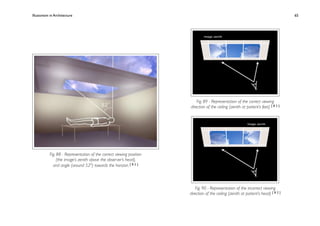 Illusionism in Architecture
                                                          
     
        
        
        
            65




                                                                          Fig. 89 - Representation of the correct viewing
                                                                      direction of the ceiling (zenith at patient’s feet) [ 8 2 ]




           Fig. 88 - Representation of the correct viewing position
                (the image’s zenith above the observer’s head),
             and angle (around 520) towards the horizon. [ 8 2 ]




                                                                         Fig. 90 - Representation of the incorrect viewing
                                                                      direction of the ceiling (zenith at patient’s head) [ 8 2 ]
 