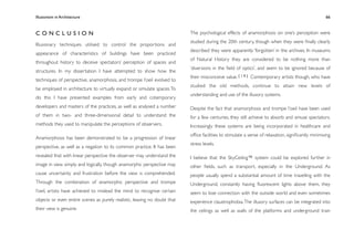 Illusionism in Architecture
                                                                         
    
       
       
       
                 66



CONCLUSION                                                                 The psychological effects of anamorphosis on one’s perception were
                                                                           studied during the 20th century, though when they were ﬁnally clearly
Illusionary techniques utilised to control the proportions and
                                                                           described they were apparently ‘forgotten’ in the archives. In museums
appearance of characteristics of buildings have been practiced
                                                                           of Natural History they are considered to be nothing more than
throughout history to deceive spectators’ perception of spaces and
                                                                           ‘diversions in the ﬁeld of optics’, and seem to be ignored because of
structures. In my dissertation I have attempted to show how the
                                                                           their misconceive value. [ 1 0 ] Contemporary artists though, who have
techniques of perspective, anamorphosis, and trompe l’oeil evolved to
                                                                           studied the old methods, continue to attain new levels of
be employed in architecture to virtually expand or simulate spaces. To
                                                                           understanding and use of the illusory systems.
do this I have presented examples from early and cotemporary
developers and masters of the practices, as well as analysed a number      Despite the fact that anamorphosis and trompe l’oeil have been used
of them in two- and three-dimensional detail to understand the             for a few centuries, they still achieve to absorb and amuse spectators.
methods they used to manipulate the perceptions of observers.              Increasingly these systems are being incorporated in healthcare and
                                                                           ofﬁce facilities to stimulate a sense of relaxation, signiﬁcantly minimising
Anamorphosis has been demonstrated to be a progression of linear
                                                                           stress levels.
perspective, as well as a negation to its common practice. It has been
revealed that with linear perspective the observer may understand the      I believe that the SkyCeiling™ system could be explored further in
image in view simply and logically, though anamorphic perspective may      other ﬁelds, such as transport, especially in the Underground. As
cause uncertainty and frustration before the view is comprehended.         people usually spend a substantial amount of time travelling with the
Through the combination of anamorphic perspective and trompe               Underground, constantly having ﬂuorescent lights above them, they
l’oeil, artists have achieved to mislead the mind to recognise certain     seem to lose connection with the outside world and even sometimes
objects or even entire scenes as purely realistic, leaving no doubt that   experience claustrophobia. The illusory surfaces can be integrated into
their view is genuine.                                                     the ceilings as well as walls of the platforms and underground train
 