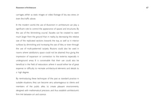Illusionism in Architecture
                                                
   
   
   
   
   67


carriages, either as static images or video footage of sky, sea views, or
even the trafﬁc above.

In the modern world, the use of illusionism in architecture can play a
signiﬁcant role to control the appearance of spaces and structures. By
the use of the ‘diminishing course’, facades can be created to seem
much larger from the ground than in reality, by decreasing the relative
size of the replicated sections towards the top, as well as in interior
surfaces by diminishing and increasing the size of tiles, or even through
the use of multi-patterned carpets. Illusions could also be used in
rooms where satisfactory space could not be attained, thus giving the
impression of expansion or connection to the exterior, especially in
underground areas. It is conceivable that their use could also be
beneﬁcial in the ﬁeld of restoration, where it would either be of great
expense or difﬁculty to recreate architectural elements and details to
a high degree.

By reintroducing these techniques of the past as standard practice in
suitable situations, they can become very advantageous to clients and
members of the public alike, to create pleasant environments,
designed with mathematical precision, and thus establish architecture’s
ﬁrm link between art and science.
 