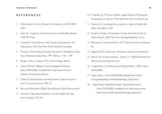Illusionism in Architecture
                                                                       
      
     
       
       
                68



REFERENCES                                                              10.
 F Leeman, J.E., M. Schuyt, Hidden images: Games of Perception-
                                                                              Anamorphic art- Illusion 1976, New York: Harry N. Abrams, Inc.

1.
 Witherspoon, B., Use of Illusion in Architecture, in AEC DAILY.     11.
 Niceron, J.-F., La perspective curieuse, ou magie artiﬁcielle des
     2007.                                                                    effets merveilleux. 1638.

2.
 Solso, R.L., Cognition and the Visual Arts. 3 ed. Bradford Books.   12.
 Seckel, A., Masters of Deception: Escher, Dali & the Artists of
     1999: MIT Press.                                                         Optical Illusion. 2004, New York: Sterling Publishing Co., Inc.

3.
 Luckiesh, M., Visual Illusions: Their Causes, Characteristics and   13.
 Baltrusaitis, J., Anamorphic Art. 1977, New York: Harry N. Abrams,
     Applications. 1922, New York: D. Van Nostrand Company.                   Inc.

4.
 Massey, L., Anamorphosis through Descartes or Perspective Gone      14.
 Salgado, D.T.G., Anamorphic Perspective & Illusory Architecture.
     Awry. Renaissance Quarterly,, 1997. 50(4): p. 1148 - 1189.         15.
 Kent, P. , Art of Anamorphosis. [cited 11/11/2007]; Available from:
5.
 Berger, J., Ways of seeing. 1972, London: Penguin Books.                  http://www.anamorphosis.com/.

6.
 illusion. Merriam-Webster Online Collegiate Dictionary              16.
 mirage.studio.7. Architecture and Optical Illusion. 2006 [cited
     [cited 18/03/2008]; Available from: http://www.merriam-                  23/03/2008].
     webster.com/dictionary/illusion.                                   17.
 Hagia Sophia. [cited 25/03/2008]; Available from: http://
7.
 Collins, D., Anamorphosis and the Eccentric Observer (parts 1             www.greatbuildings.com/buildings/Hagia_Sophia.html.
     and 2). Leonardo Journal, 1992. 25.                                18.    Hagia Sophia (Ayasofya), Istanbul. Sacred Destinations
8.
 Bach and Poloscheck (2006) Optical Illusions Visual Neuroscience                 [cited 25/03/2008]; Available from: http://www.sacred-
                                                                                     destinations.com/turkey/istanbul-hagia-sophia.htm.
9.
 Harries, K., Descartes, Perspective, and the Angelic Eye. Yale
     French Studies, 1973. 49.
 