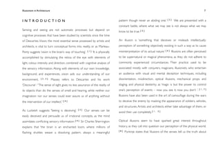 Illusionism in Architecture
                                                                                  
    
         
     
       
                  7



INTRODUCTION                                                                        pattern though never an abiding one.’ [ 2 ] We are presented with a
                                                                                    constant battle, where what we may see is not always what we may
Sensing and seeing are not automatic processes but depend on                        know to be true. [ 5 ]
cognitive processes that have been studied by scientists since the time
of Descartes. Vision, the most essential sense possessed by artists and             An illusion is ‘something that deceives or misleads intellectually;

architects, is vital to turn conceptual forms into reality, or as Marleau-          perception of something objectively existing in such a way as to cause

Ponty suggests ‘vision is the brain’s way of touching’.   [1]   ‘It is physically   misinterpretation of its actual nature.’ [ 6 ] Illusions are often perceived
accomplished by stimulating the retina of the eye with elements of                  to be supernatural or magical phenomena, as they do not adhere to
light, colour, intensity and direction, combined with cognitive analysis of         commonly experienced circumstances. Their practice used to be
the sensory information. Along with elements of our own knowledge,                  associated mostly with conjurers, magicians, illusionists, who entertain
background, and experiences, vision aids our understanding of our                   an audience with visual and mental deception techniques, including
environment.      [2,3]        Massey refers to Descartes and his work              disorientation, misdirection, optical illusions, mechanical props and
‘Discourse’ : “The sense of sight gives no less assurance of the reality of         staging, and physical dexterity; as ‘magic is but the power to control
its objects than do the senses of smell and hearing, while neither our              one’s perception of events – now you see it, now you don’t ’. [ 1 , 7 ]
imagination nor our senses could ever assure us of anything without                 Illusions have also been used in the art of camouﬂage during the wars

the intervention of our intellect.” [ 4 ]                                           to deceive the enemy by masking the appearance of soldiers, vehicles,
                                                                                    and structures. Artists and architects either take advantage of them, or
As Luckiesh suggests: ‘Seeing is deceiving’.     [3]   Our senses can be            avoid their use completely. [ 1 ,   3]

easily deceived and persuade us of irrational concepts, as the mind
assimilates conﬂicting sensory information. [ 4 ] Sir Charles Sherrington           Optical illusions seem to have sparked great interest throughout

explains that ‘the brain is an enchanted loom, where millions of                    history, as they call into question our perception of the physical world.
                                                                                    [8]   Purkinje states that ‘illusions of the senses tell us the truth about
ﬂashing shuttles weave a dissolving pattern, always a meaningful
 