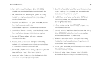 Illusionism in Architecture
                                                                         
   
       
       
       
                 71


51.
 Piero della Francesca. Olga's Gallery [cited 02/01/2008];              59.
 Santa Maria Presso di San Satiro, Milan. Sacred Destinations Travel
     Available from: http://www.abcgallery.com/P/piero/piero1.html.             Guide [cited 26/11/2007]; Available from: http://www.sacred-
                                                                                destinations.com/italy/milan-san-satiro.htm.
52.
 BBC. Leonardo da Vinci. Historic Figures [cited 17/03/2008];
     Available from: http://www.bbc.co.uk/history/historic_ﬁgures/          60.
 rita212. Milano, Santa Maria presso San Satiro. 2007 [cited
     da_vinci_leonardo.shtml.                                                   23/03/2008]; Available from: http://www.ﬂickr.com/photos/
                                                                                8461841@N04/1050448436/.
53.
 Durand, F. Linear Perpective. 2001 [cited 15/03/2008]; Available
     from: http://people.csail.mit.edu/fredo/                               61.
 milano: next train leaving. [cited 27/11/2007]; Available from:
     ArtAndScienceOfDepiction/14_Perspective/perspective.html.                  http://mntl.wordpress.com/.

54.
 Anamorphosis. Webster Dictionary [cited 29/03/2008]; Available         62.
 Ghirardo, D. History of Architecture: Renaissance to 20th century.
     from: http://webster-dictionary.net/deﬁnition/Anamorphosis.                [cited 22/03/2008]; Available from: http://www.usc.edu/dept/
                                                                                architecture/slide/ghirardo/CD1/066-CD1.jpg.
55.
 Lomazzo, G.P., Trattato dell'arte della pittura, scultura et
     architettura. 1585: Milan.                                             63.
 Andrews, V. Welcome to Vicenza. 2006 [cited 24/03/2008];
                                                                                Available from: http://www.italianvisits.com/images/veneto-im/
56.
 Favennec, D. Douce Perspective. 2007 [cited 23/03/2008];
                                                                                vicenza/vicenza_teatro_olimpico.jpg.
     Available from: http://www.dma.ens.fr/culturemath/histoire%20des
     %20maths/htm/Favennec07/Favennec2007.htm.                              64.
 Tracce. [cited 24/03/2008]; Available from: http://www.segnalo.it/
                                                                                TRACCE/MUSICA/JLEWIS3.jpg.
57.
 Merriﬁeld, M.P., The Art of Fresco Painting. As Practised by the Old
     Italian and Spanish Masters. 1846, Harvard University.                 65.
 Settimane Musicali al Teatro Olimpico. [cited 31/01/2008];
                                                                                Available from: http://www.olimpico.vicenza.it/it/olimpico.php.
58.
 Pozzo - Sant'ignazio. [cited 21/02/2008]; Available from: http://
     www.casa-in-italia.com/artpx/ignazio/ignazio.htm.
 