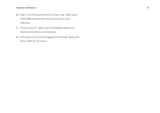 Illusionism in Architecture
                                          
   
   
   
   
   73


80.
 Pugh, H. The Monumental Mural Art of John Pugh. 2004 [cited
     29/03/2008]; Available from: http://www.illusion-art.com/
     default.asp.

81.
 The Sky Factory™. 2008 [cited 25/03/2008]; Available from:
     http://www.theskyfactory.com/index.php.

82.
 Witherspoon, B., Awareness Engagement Technology: Healing with
     Nature. 2004, The Sky Factory.
 