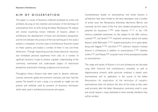 Illusionism in Architecture
                                                                           
      
         
        
      
                 9



A I M O F D I S S E RTAT I O N                                             Comprehensive studies on anamorphosis and similar illusions in
                                                                           architecture have been limited to the early developers and a number
This paper is a study of illusionary methods employed by artists and
                                                                           of artists since the Renaissance. Bramante, Borromini, Bernini, and
architects, focusing on the invention and evolution of the technique of
                                                                           Leonardo da Vinci were of the ﬁrst who studied perspective and its
anamorphosis from its birth during the Italian Renaissance. My analysis
                                                                           potential for illusionism,       [10]    while Niceron      [11]    in the 17th
will involve examining known methods of illusions utilised in
                                                                           centrury published extensively on the subject. In the 20th century,
architecture, the development of linear and anamorphic perspective,
                                                                           Luckiesh   [3]   and Seckel     [12]    explored numerous optical and spatial
and the link between the practice of the two techniques. In this study I
                                                                           illusions, while Baltrusaitis   [13]    studied anamorphic art in great detail,
present a compilation of prime cases of architectural illusionism based
                                                                           along with Salgado     [14]     , and Kent   [15]   . Leeman’s research involved
on these systems, and analyse a number of them in two and three
                                                                           illusions in architecture in addition to anamorphosis,             [10]   whereas
dimensions. Through researching journals, books, electronic resources,
                                                                           Collins [ 7 ] and Massey [ 4 ] analysed more of the perceptional studies
and immediate personal experience from visits to a number of
                                                                           on anamorphosis.
signiﬁcant locations, I hope to achieve a greater understanding of the
commonly overlooked and undervalued subject of distortional                The range and variety of illusions in art and architecture are discussed
perspective, anamorphic drawings, sculptures, and structures.              using both historical and contemporary examples, as well as
                                                                           diagrammatical artwork, while particular emphasis is placed upon
Throughout history illusions have been used to deceive, entertain,
                                                                           anamorphosis and its application in the course of the Italian
conceal, overcome spatial and economic restraints, and even heal the
                                                                           Renaissance. An exploration of the technique of catoptric
psyche. The beneﬁt of such a study is to provide an insight into the
                                                                           anamorphosis does not advance the aims of this study, as they were
process and methods used by pioneers of illusionary techniques,
                                                                           used primarily after the Italian Renaissance, commonly small in scale,
which were used in architectural structures and spaces.
                                                                           and would require a study dedicated to them entirely; therefore they
                                                                           will be omitted.
 