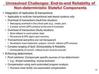 Unresolved Challenges: End-to-end Reliability of
      Non-deterministic Stateful Components
 Integration of replication & transactions
   Applicable to multi-tier transactional web-based systems only
   Overhead of transactions (fault-free situation)
     Messaging overhead in the critical path (e.g., create, join)
     2 phase commit (2PC) protocol at the end of invocation
   Overhead of transactions (faulty situation)
     Must rollback to avoid orphan state
     Re-execute & 2PC again upon recovery
   Transactional semantics are not transparent
     Developers must implement: prepare, commit, rollback (2PC phases)
   Complex tangling of QoS: Schedulability & Reliability
     Schedulability of commit, rollback & join must be ensured
 Enforcing determinism
   Point solutions: Compensate specific sources of non-determinism
     e.g., thread scheduling, mutual exclusion
   Compensation using semi-automated program analysis
     Humans must rectify non-automated compensation
                                                                          14
 