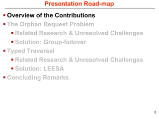 Presentation Road-map
 Overview of the Contributions
 The Orphan Request Problem
    Related Research & Unresolved Challenges
    Solution: Group-failover
 Typed Traversal
    Related Research & Unresolved Challenges
    Solution: LEESA
 Concluding Remarks




                                                2
 