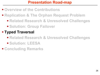 Presentation Road-map
 Overview of the Contributions
 Replication & The Orphan Request Problem
    Related Research & Unresolved Challenges
    Solution: Group Failover
 Typed Traversal
    Related Research & Unresolved Challenges
    Solution: LEESA
 Concluding Remarks




                                                26
 